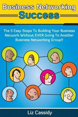 Business Networking Success: The 5 Easy Steps to Building Your Network Without EVER Going to Another Business Networking Group!! by Cassidy, Liz