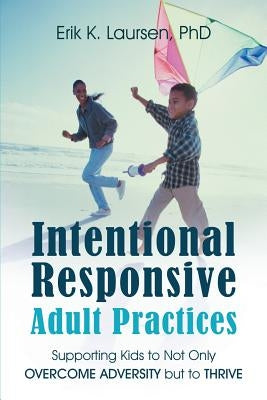 Intentional Responsive Adult Practices: Supporting Kids to Not Only Overcome Adversity but to Thrive by Laursen, Erik K.
