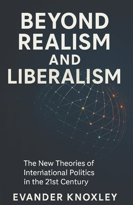 Beyond Realism and Liberalism: The New Theories of International Politics in the 21st Century by Knoxley, Evander