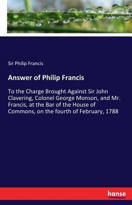 Answer of Philip Francis: To the Charge Brought Against Sir John Clavering, Colonel George Monson, and Mr. Francis, at the Bar of the House of Commons by Francis, Philip