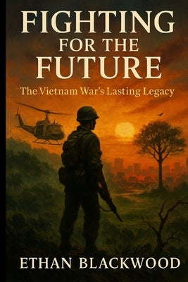 Fighting for the Future: The Vietnam War's Lasting Legacy: How a Nation's Struggle Shaped Global Politics and Defined Generations by Blackwood, Ethan