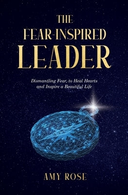 The Fear-Inspired Leader: Dismantling Fear to Heal Hearts and Inspire a Beautiful Life by Rose, Amy