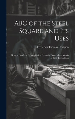 ABC of the Steel Square and its Uses; Being a Condensed Compilation From the Copyrighted Works of Fred T. Hodgson by Hodgson, Frederick Thomas