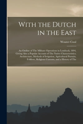 With the Dutch in the East: An Outline of The Military Operations in Lombock, 1894, Giving Also a Popular Account of The Native Characteristics, A by Cool, Wouter