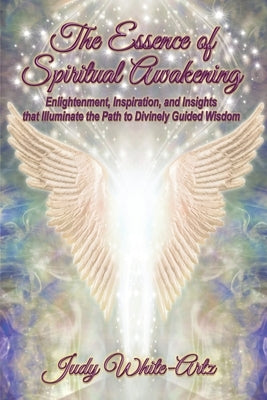 The Essence of Spiritual Awakening: Enlightenment, Inspiration, and Insights that Illuminate the Path to Divinely Guided Wisdom by White-Artz, Judy