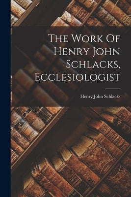 The Work Of Henry John Schlacks, Ecclesiologist by Schlacks, Henry John