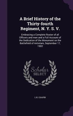 A Brief History of the Thirty-fourth Regiment, N. Y. S. V.: Embracing a Complete Roster of all Officers and men and a Full Account of the Dedication o by Chapin, L. N.
