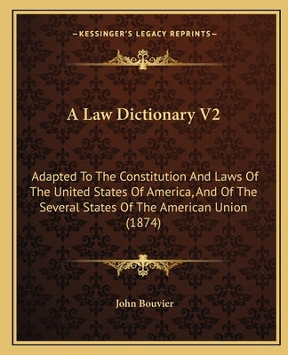 A Law Dictionary V2: Adapted to the Constitution and Laws of the United States of America, and of the Several States of the American Union by Bouvier, John