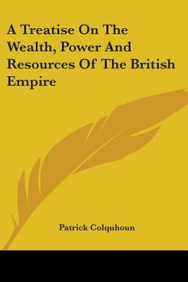 A Treatise On The Wealth, Power And Resources Of The British Empire by Colquhoun, Patrick