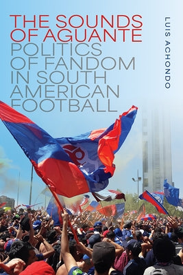 The Sounds of Aguante: Politics of Fandom in South American Football by Achondo, Luis
