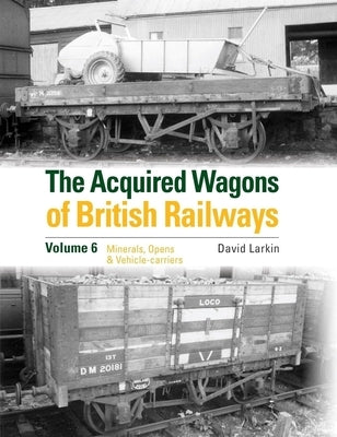 The Acquired Wagons of British Railways Volume 6: Minerals, Opens & Vehicle-Carriers by Larkin, David