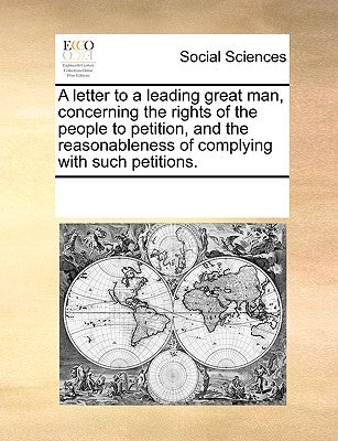 A Letter to a Leading Great Man, Concerning the Rights of the People to Petition, and the Reasonableness of Complying with Such Petitions. by Multiple Contributors