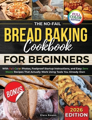 The No-Fail Bread Baking Cookbook For Beginners: With Full-Color Photos, Foolproof Startup Instructions, and Easy ZeroWaste Recipes That Actually Work by Rowen, Elara