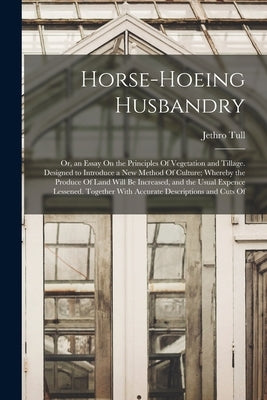 Horse-Hoeing Husbandry: Or, an Essay On the Principles Of Vegetation and Tillage. Designed to Introduce a New Method Of Culture; Whereby the P by Tull, Jethro