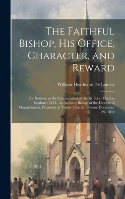 The Faithful Bishop, His Office, Character, and Reward: The Sermon at the Consecration of the Rt. Rev. Manton Eastburn, D.D., As Assistant Bishop of t by De Lancey, William Heathcote