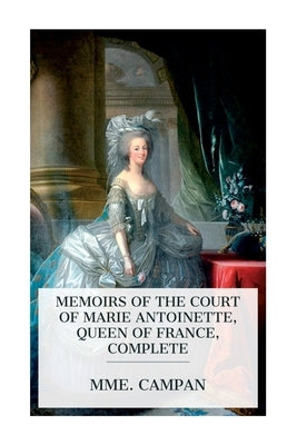 Memoirs of the Court of Marie Antoinette, Queen of France, Complete: Being the Historic Memoirs of Madam Campan, First Lady in Waiting to the Queen by Campan, Mme