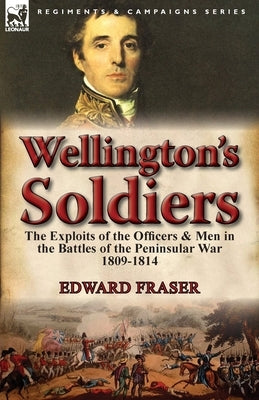 Wellington's Soldiers: the Exploits of the Officers & Men in the Battles of the Peninsular War 1809-1814 by Fraser, Edward