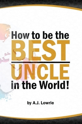 How to be the Best Uncle in the World: Expert Advice for Unclehood by Lowrie, A. J.