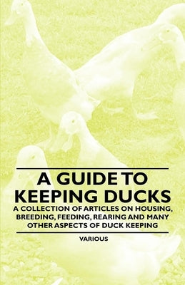 A Guide to Keeping Ducks - A Collection of Articles on Housing, Breeding, Feeding, Rearing and Many Other Aspects of Duck Keeping by Various Authors
