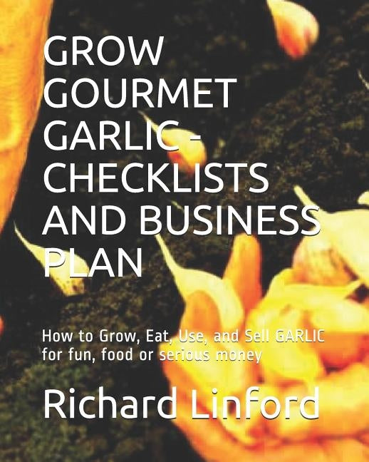 Grow Gourmet Garlic - Checklists and Business Plan: How to Grow, Eat, Use, and Sell GARLIC for fun, food or serious money by Linford, Richard W.