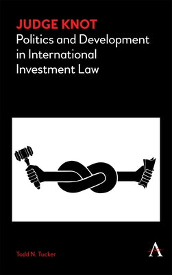 Judge Knot: Politics and Development in International Investment Law by Tucker, Todd N.