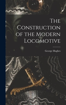 The Construction of the Modern Locomotive by Hughes, George