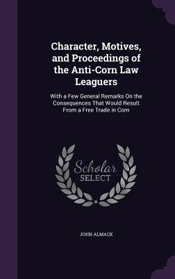 Character, Motives, and Proceedings of the Anti-Corn Law Leaguers: With a Few General Remarks On the Consequences That Would Result From a Free Trade by Almack, John