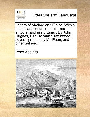 Letters of Abelard and Eloisa. with a Particular Account of Their Lives, Amours, and Misfortunes. by John Hughes, Esq. to Which Are Added, Several Poe by Abelard, Peter