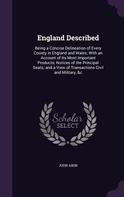 England Described: Being a Concise Delineation of Every County in England and Wales; With an Account of Its Most Important Products; Noti by Aikin, John