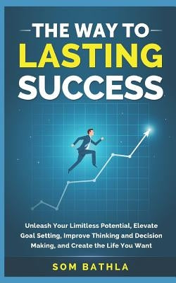 The Way to Lasting Success: Unleash Your Limitless Potential, Elevate Goal Setting, Improve Thinking and Decision Making, and Create the Life You by Bathla, Som