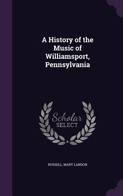 A History of the Music of Williamsport, Pennsylvania by Russell, Mary Landon