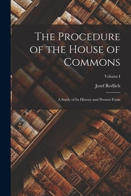 The Procedure of the House of Commons: A Study of Its History and Present Form; Volume I by Redlich, Josef