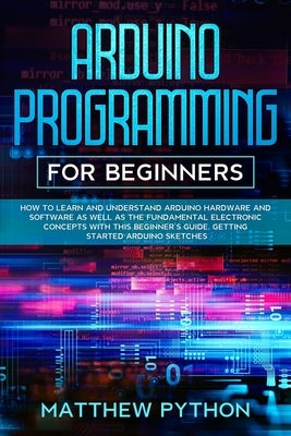 Arduino programming for beginners: How to learn and understand Arduino hardware and software as well as the fundamental electronic concepts with this by Python, Matthew