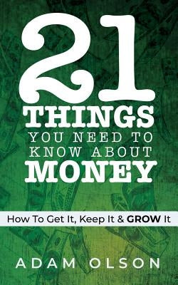 21 Things You Need to Know About Money: How to Get It, Keep It & GROW It by Olson, Adam