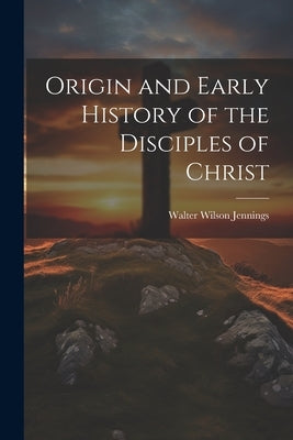 Origin and Early History of the Disciples of Christ by Jennings, Walter Wilson