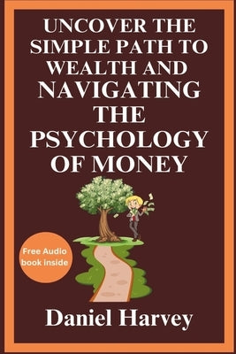 Uncover the Simple Path to Wealth and Navigating the Psychology of Money: Cultivating the Mindset for Prosperity and Happiness Through Practical Wisdo by Harvey, Daniel
