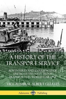 A History of the Transport Service: Adventures and Experiences of United States Navy Troop Transports in World War One by Gleaves, Vice Admiral Albert