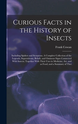 Curious Facts in the History of Insects; Including Spiders and Scorpions. A Complete Collection of the Legends, Superstitions, Beliefs, and Ominous Si by Cowan, Frank