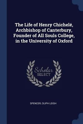 The Life of Henry Chichelé, Archbishop of Canterbury, Founder of All Souls College, in the University of Oxford by Leigh, Spencer Oliph