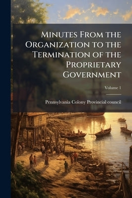 Minutes From the Organization to the Termination of the Proprietary Government; Volume 1 by Pennsylvania Colony Provincial Council