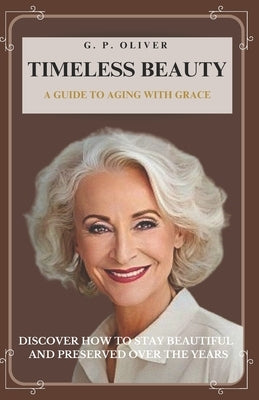 Timeless Beauty: A Guide to Aging With Grace by P. Oliver, G.