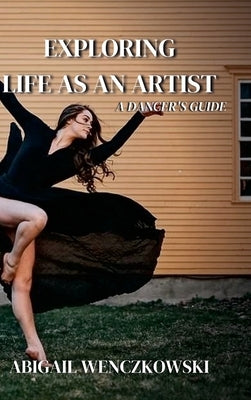 Exploring Life as an Artist: A Dancer's Guide: written for dancers by a dancer by Wenczkowski, Abigail