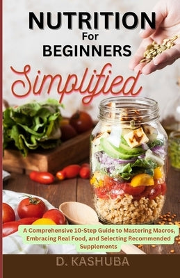 Nutrition for Beginners Simplified: A Comprehensive 10-Step Guide to Mastering Macros, Embracing Real Food, and Selecting Recommended Supplements by Kashuba, Dawn