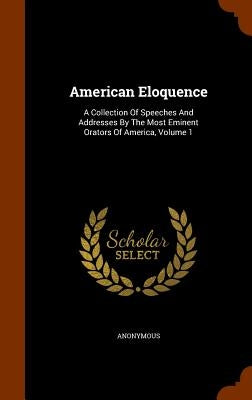 American Eloquence: A Collection Of Speeches And Addresses By The Most Eminent Orators Of America, Volume 1 by Anonymous