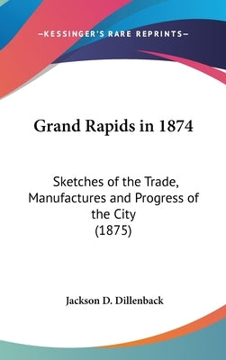 Grand Rapids in 1874: Sketches of the Trade, Manufactures and Progress of the City (1875) by Dillenback, Jackson D.