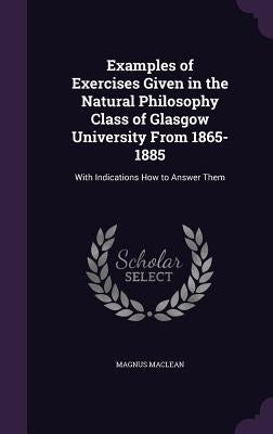 Examples of Exercises Given in the Natural Philosophy Class of Glasgow University From 1865-1885: With Indications How to Answer Them by MacLean, Magnus