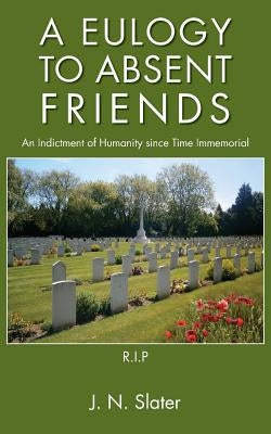 A Eulogy to Absent Friends - An Indictment of Humanity Since Time Immemorial by Slater, J. N.