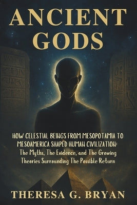 Ancient Gods: How Celestial Beings from Mesopotamia to Mesoamerica Shaped Human Civilization: The Myths, The Evidence, and The Growing Theories Surrou by Bryan, Theresa G.