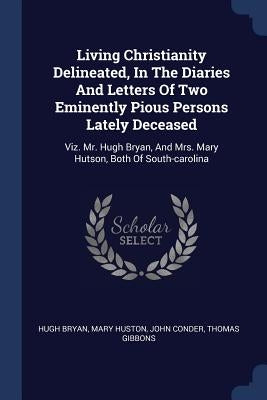 Living Christianity Delineated, In The Diaries And Letters Of Two Eminently Pious Persons Lately Deceased: Viz. Mr. Hugh Bryan, And Mrs. Mary Hutson, by Bryan, Hugh