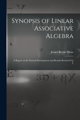 Synopsis of Linear Associative Algebra: A Report on Its Natural Development and Results Reached Up T by Shaw, James Byrnie